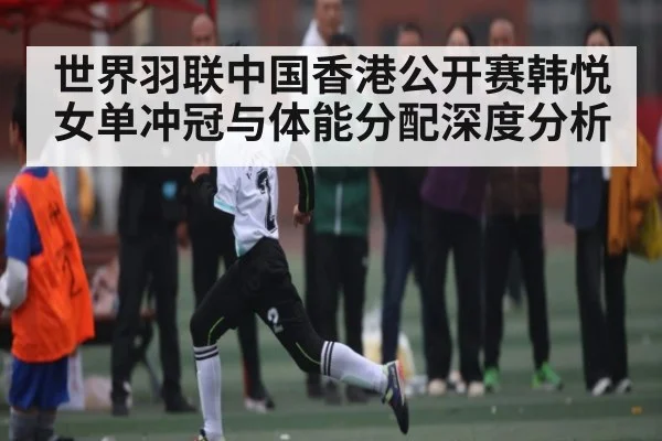世界羽联中国香港公开赛韩悦女单冲冠与体能分配深度分析